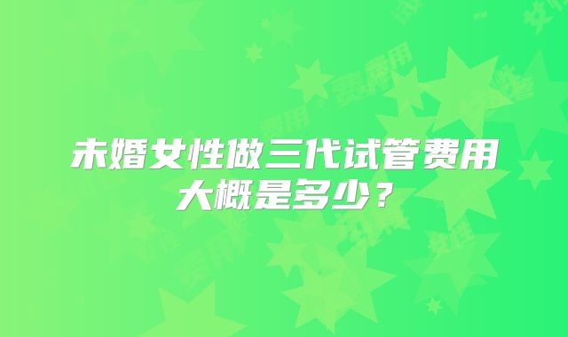 未婚女性做三代试管费用大概是多少？