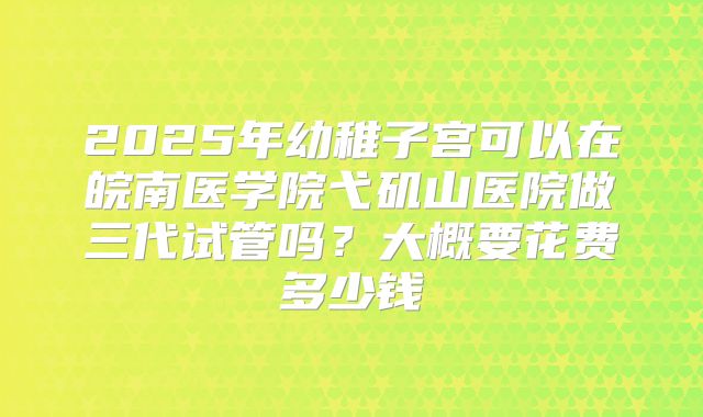 2025年幼稚子宫可以在皖南医学院弋矶山医院做三代试管吗？大概要花费多少钱