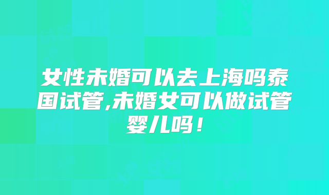 女性未婚可以去上海吗泰国试管,未婚女可以做试管婴儿吗!
