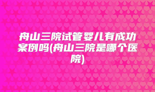 舟山三院试管婴儿有成功案例吗(舟山三院是哪个医院)