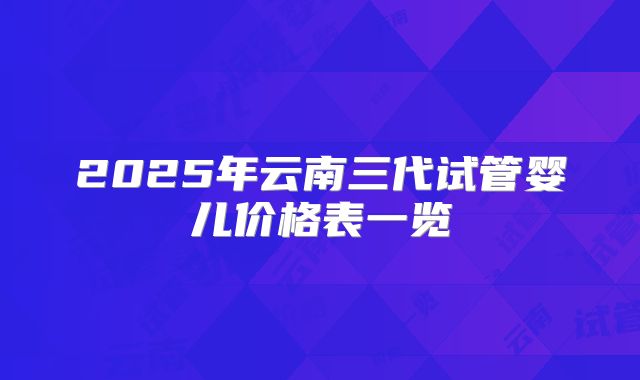 2025年云南三代试管婴儿价格表一览