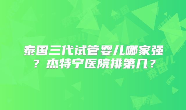 泰国三代试管婴儿哪家强？杰特宁医院排第几？