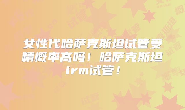 女性代哈萨克斯坦试管受精概率高吗！哈萨克斯坦irm试管！