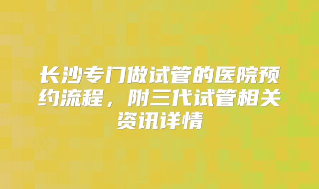 长沙专门做试管的医院预约流程，附三代试管相关资讯详情