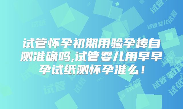 试管怀孕初期用验孕棒自测准确吗,试管婴儿用早早孕试纸测怀孕准么！