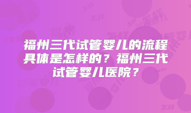 福州三代试管婴儿的流程具体是怎样的？福州三代试管婴儿医院？