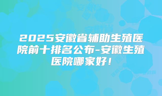 2025安徽省辅助生殖医院前十排名公布-安徽生殖医院哪家好！