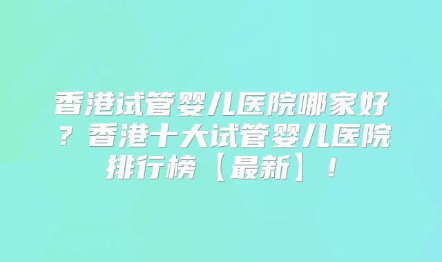 香港试管婴儿医院哪家好?香港十大试管婴儿医院排行榜【最新】!