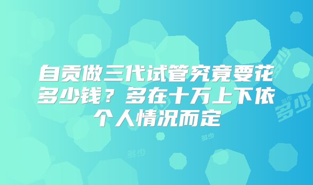自贡做三代试管究竟要花多少钱？多在十万上下依个人情况而定