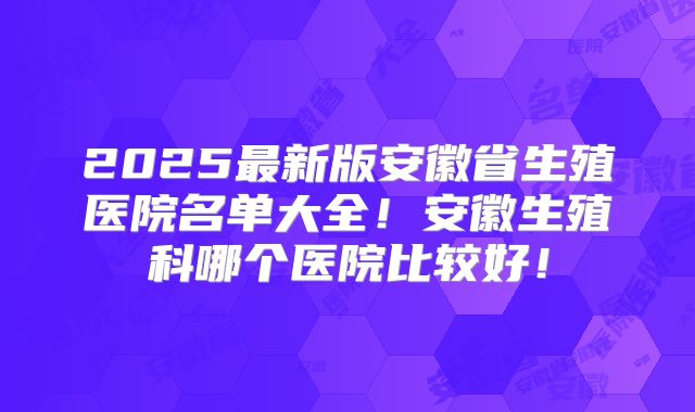 2025最新版安徽省生殖医院名单大全！安徽生殖科哪个医院比较好！