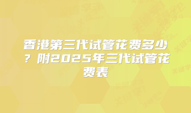 香港第三代试管花费多少？附2025年三代试管花费表