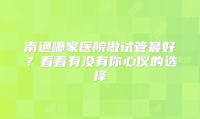南通哪家医院做试管最好?看看有没有你心仪的选择