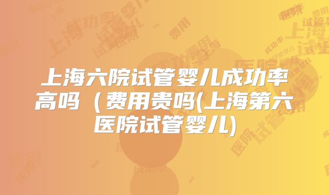 上海六院试管婴儿成功率高吗(费用贵吗(上海第六医院试管婴儿)
