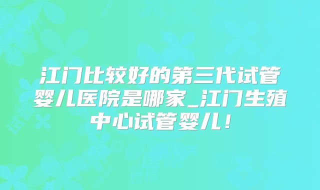 江门比较好的第三代试管婴儿医院是哪家_江门生殖中心试管婴儿！