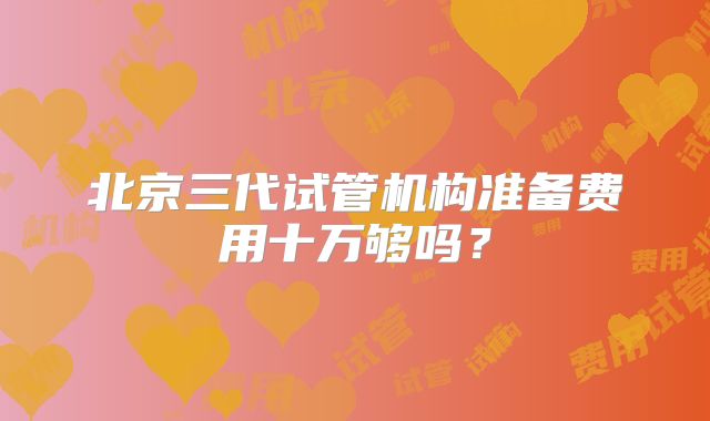 北京三代试管机构准备费用十万够吗？