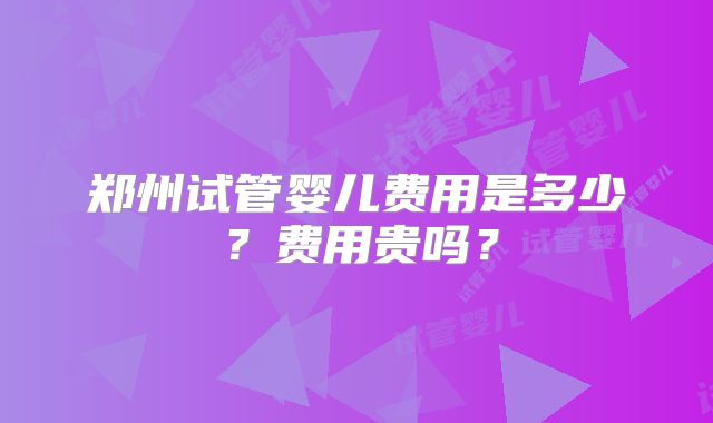 郑州试管婴儿费用是多少？费用贵吗？