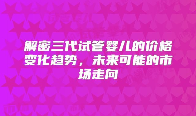 解密三代试管婴儿的价格变化趋势,未来可能的市场走向