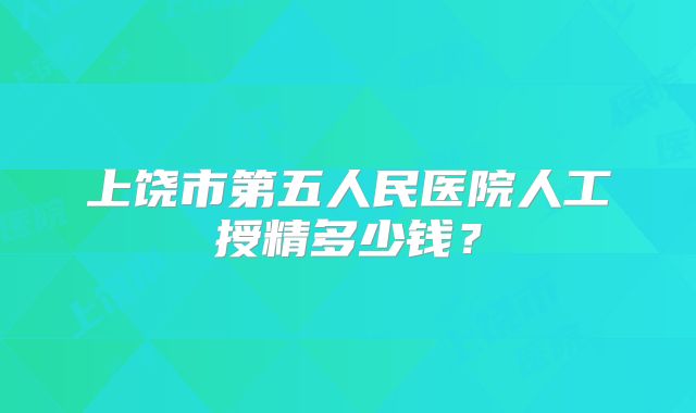 上饶市第五人民医院人工授精多少钱？