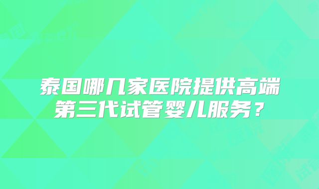 泰国哪几家医院提供高端第三代试管婴儿服务?