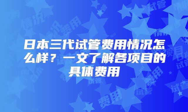 日本三代试管费用情况怎么样？一文了解各项目的具体费用