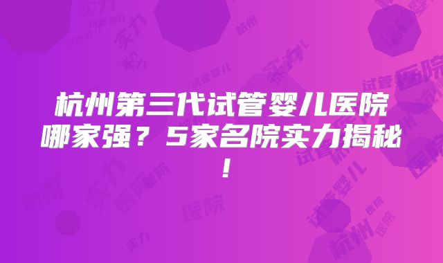 杭州第三代试管婴儿医院哪家强？5家名院实力揭秘！