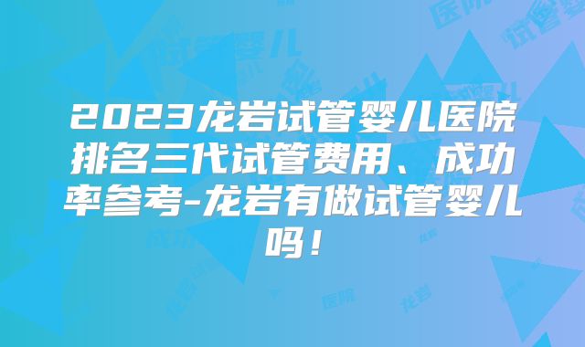 2023龙岩试管婴儿医院排名三代试管费用、成功率参考-龙岩有做试管婴儿吗!
