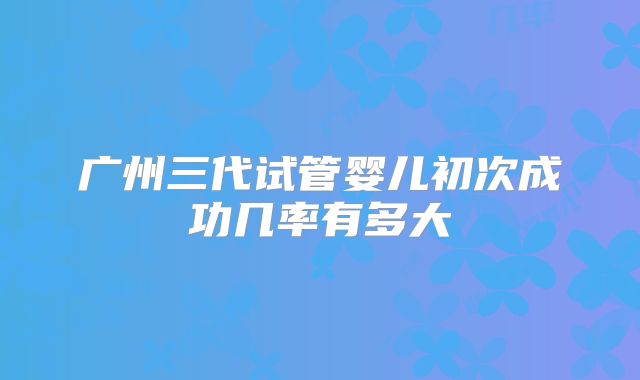 广州三代试管婴儿初次成功几率有多大