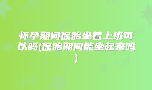 怀孕期间保胎坐着上班可以吗(保胎期间能坐起来吗)