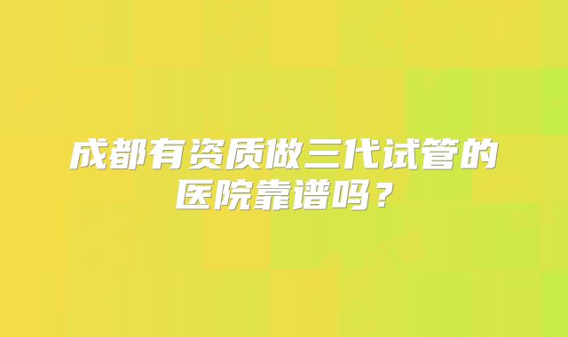 成都有资质做三代试管的医院靠谱吗？