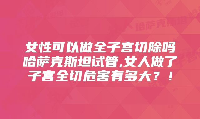 女性可以做全子宫切除吗哈萨克斯坦试管,女人做了子宫全切危害有多大？！