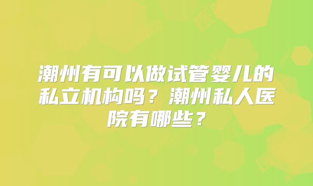 潮州有可以做试管婴儿的私立机构吗？潮州私人医院有哪些？