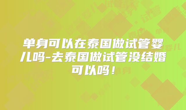 单身可以在泰国做试管婴儿吗-去泰国做试管没结婚可以吗！