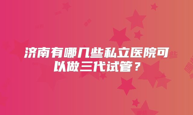 济南有哪几些私立医院可以做三代试管？