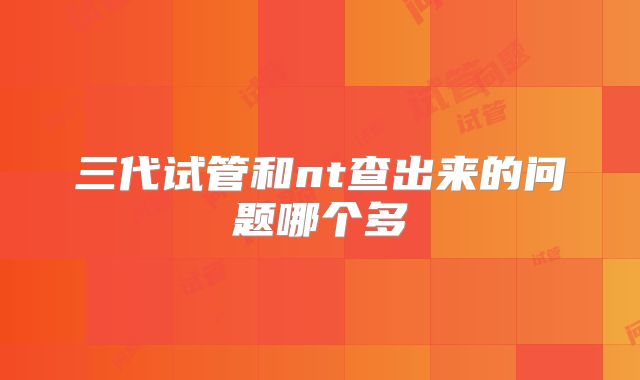 三代试管和nt查出来的问题哪个多