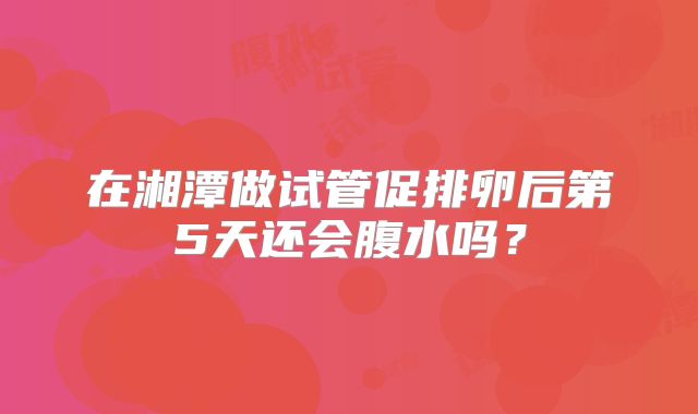 在湘潭做试管促排卵后第5天还会腹水吗？