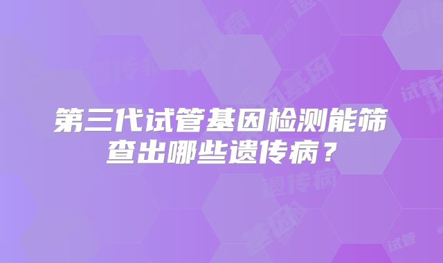 第三代试管基因检测能筛查出哪些遗传病?