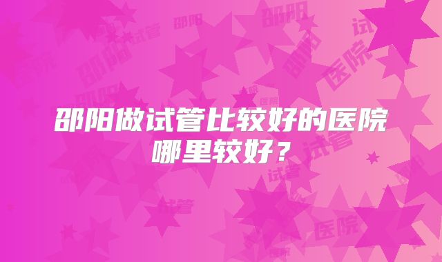 邵阳做试管比较好的医院哪里较好？