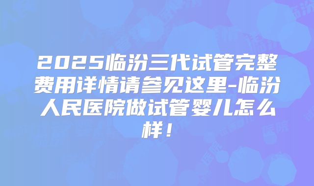 2025临汾三代试管完整费用详情请参见这里-临汾人民医院做试管婴儿怎么样！