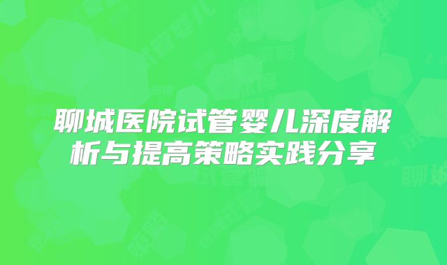 聊城医院试管婴儿深度解析与提高策略实践分享