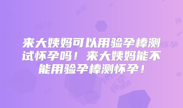 来大姨妈可以用验孕棒测试怀孕吗!来大姨妈能不能用验孕棒测怀孕!