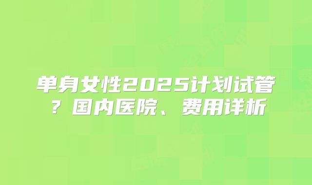 单身女性2025计划试管？国内医院、费用详析