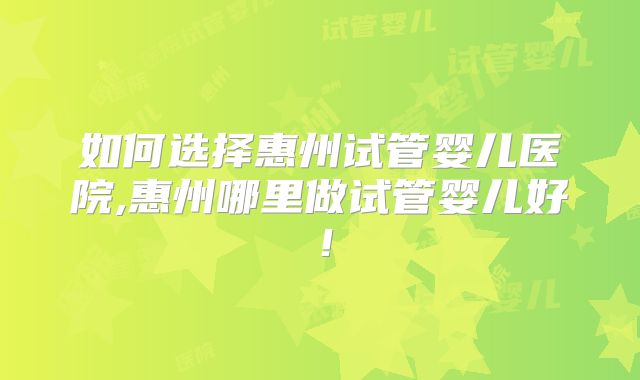 如何选择惠州试管婴儿医院,惠州哪里做试管婴儿好！