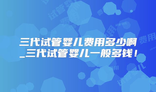 三代试管婴儿费用多少啊_三代试管婴儿一般多钱!
