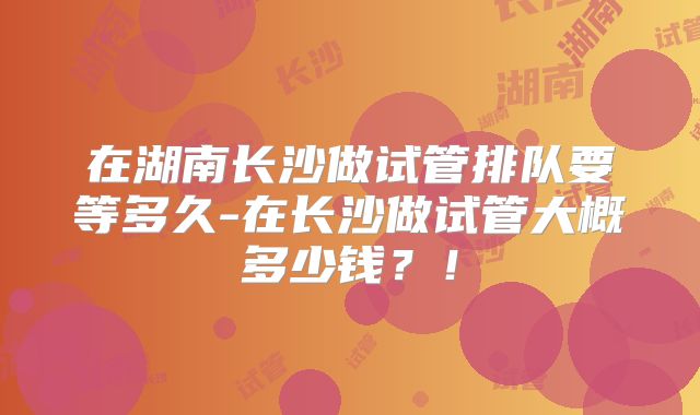 在湖南长沙做试管排队要等多久-在长沙做试管大概多少钱？！