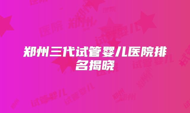郑州三代试管婴儿医院排名揭晓