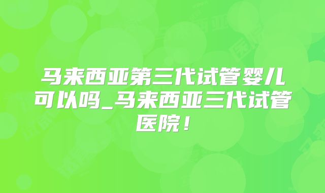 马来西亚第三代试管婴儿可以吗_马来西亚三代试管医院！