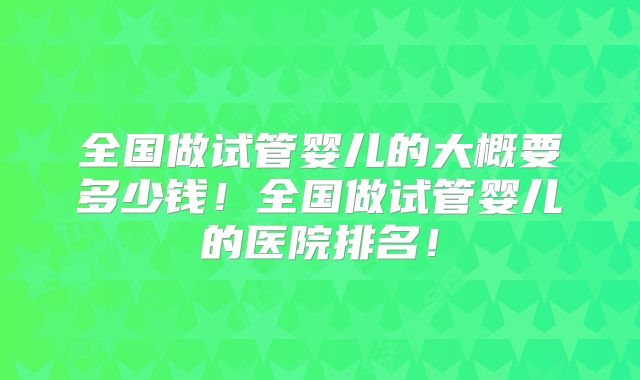 全国做试管婴儿的大概要多少钱！全国做试管婴儿的医院排名！