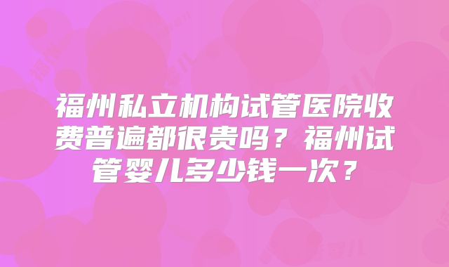 福州私立机构试管医院收费普遍都很贵吗？福州试管婴儿多少钱一次？