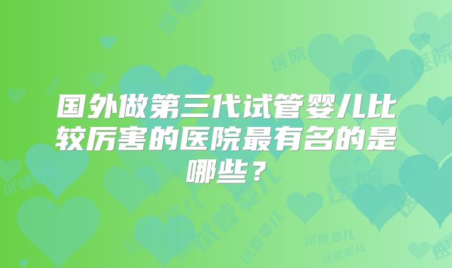 国外做第三代试管婴儿比较厉害的医院最有名的是哪些?