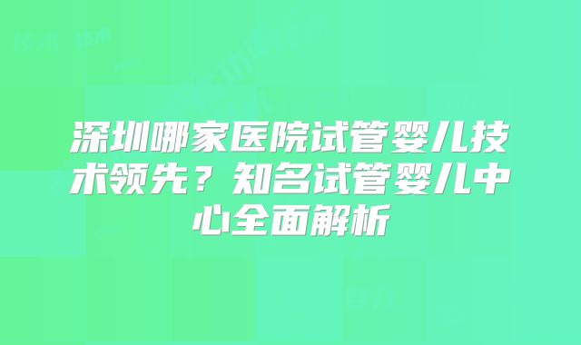 深圳哪家医院试管婴儿技术领先？知名试管婴儿中心全面解析